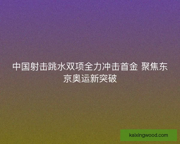 中国射击跳水双项全力冲击首金 聚焦东京奥运新突破