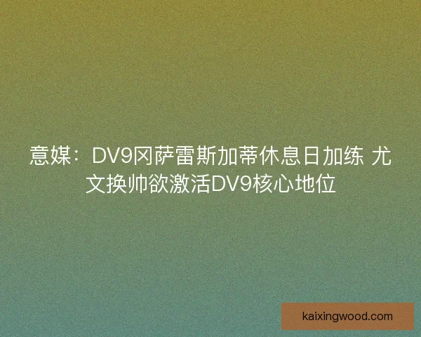 意媒：DV9冈萨雷斯加蒂休息日加练 尤文换帅欲激活DV9核心地位