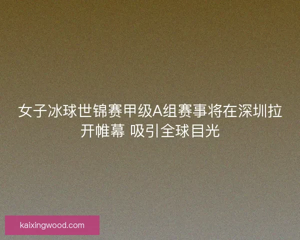 女子冰球世锦赛甲级A组赛事将在深圳拉开帷幕 吸引全球目光