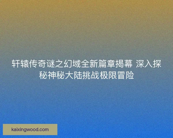 轩辕传奇谜之幻域全新篇章揭幕 深入探秘神秘大陆挑战极限冒险