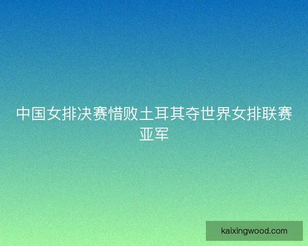 中国女排决赛惜败土耳其夺世界女排联赛亚军