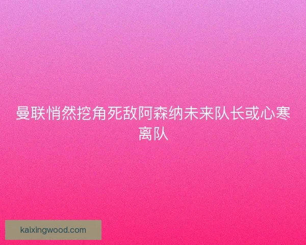 曼联悄然挖角死敌阿森纳未来队长或心寒离队