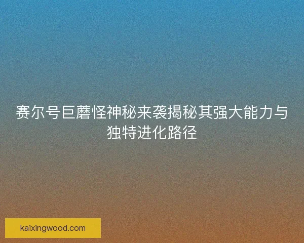 赛尔号巨蘑怪神秘来袭揭秘其强大能力与独特进化路径