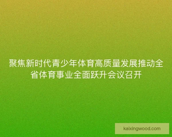 聚焦新时代青少年体育高质量发展推动全省体育事业全面跃升会议召开