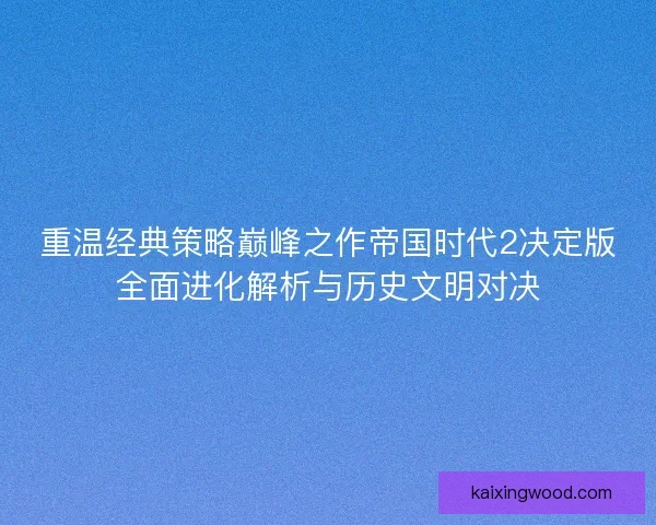 重温经典策略巅峰之作帝国时代2决定版全面进化解析与历史文明对决