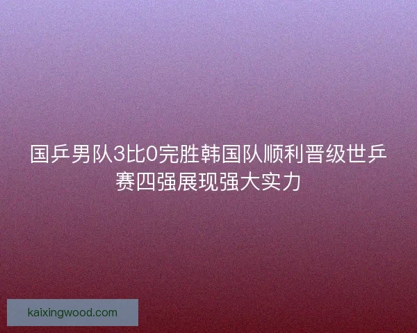 国乒男队3比0完胜韩国队顺利晋级世乒赛四强展现强大实力