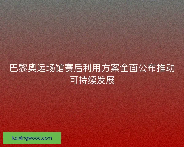 巴黎奥运场馆赛后利用方案全面公布推动可持续发展